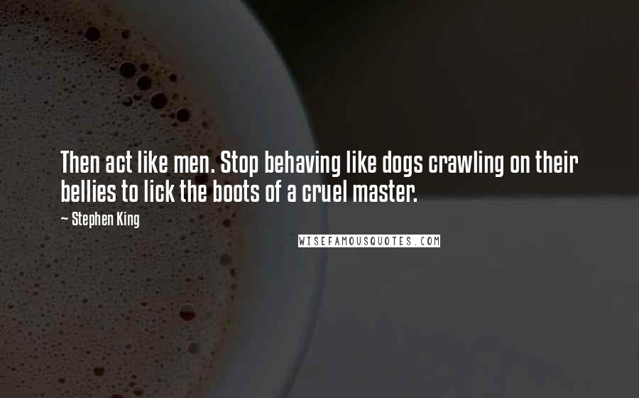 Stephen King Quotes: Then act like men. Stop behaving like dogs crawling on their bellies to lick the boots of a cruel master.