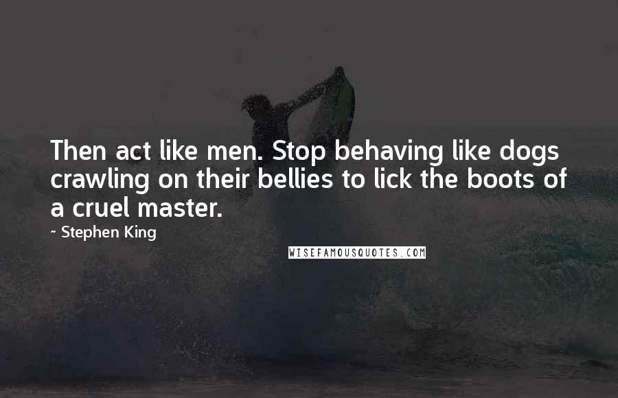 Stephen King Quotes: Then act like men. Stop behaving like dogs crawling on their bellies to lick the boots of a cruel master.