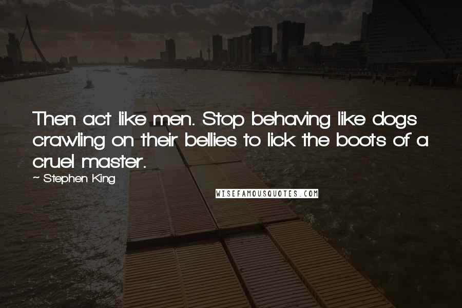 Stephen King Quotes: Then act like men. Stop behaving like dogs crawling on their bellies to lick the boots of a cruel master.