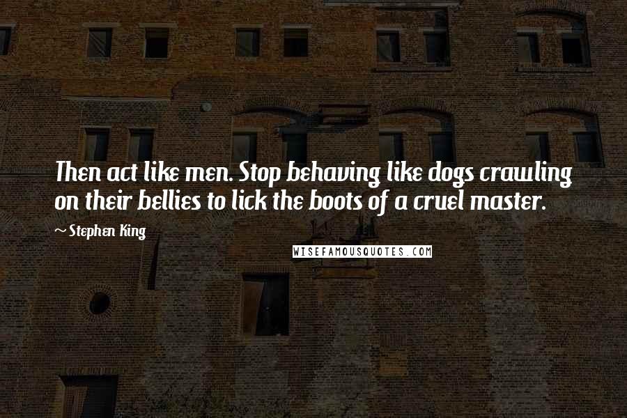 Stephen King Quotes: Then act like men. Stop behaving like dogs crawling on their bellies to lick the boots of a cruel master.