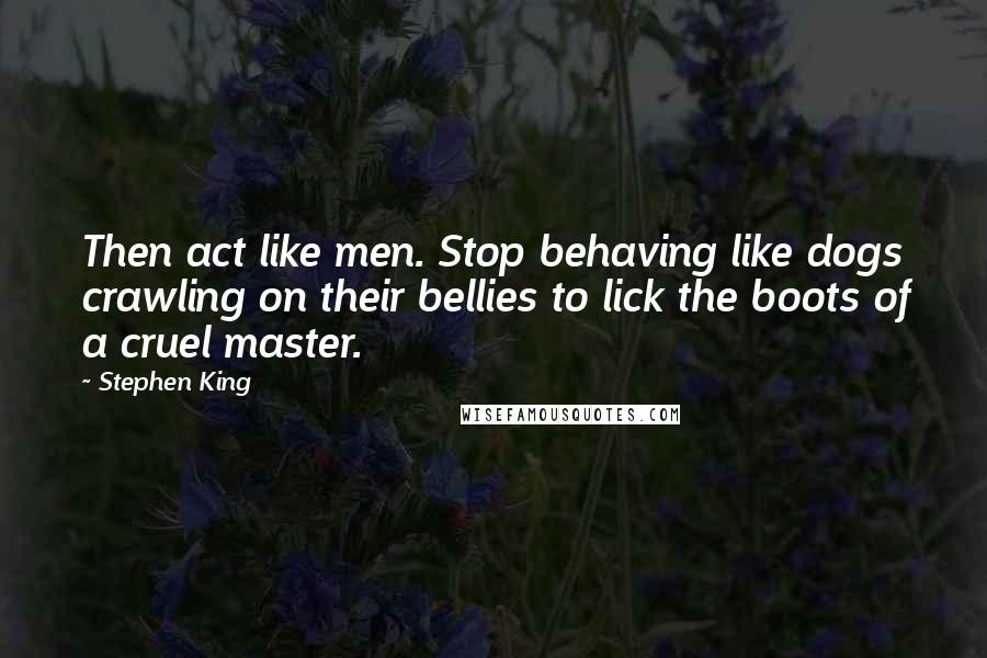 Stephen King Quotes: Then act like men. Stop behaving like dogs crawling on their bellies to lick the boots of a cruel master.