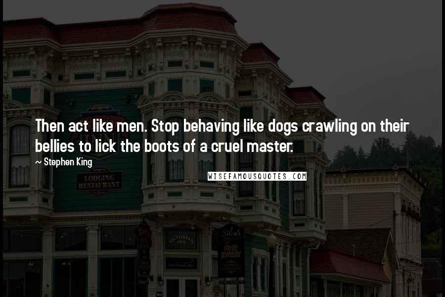 Stephen King Quotes: Then act like men. Stop behaving like dogs crawling on their bellies to lick the boots of a cruel master.