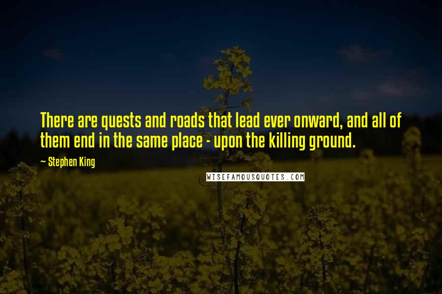 Stephen King Quotes: There are quests and roads that lead ever onward, and all of them end in the same place - upon the killing ground.