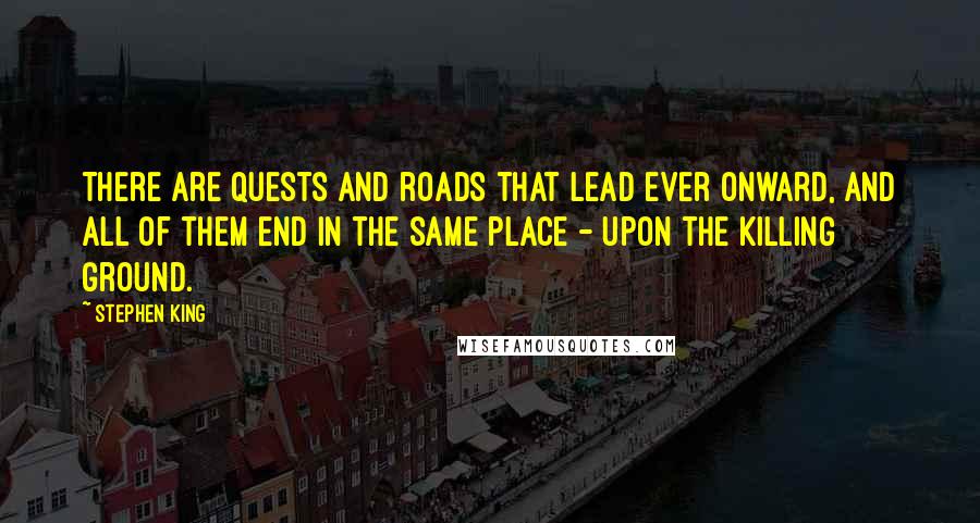 Stephen King Quotes: There are quests and roads that lead ever onward, and all of them end in the same place - upon the killing ground.