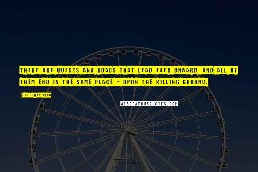 Stephen King Quotes: There are quests and roads that lead ever onward, and all of them end in the same place - upon the killing ground.