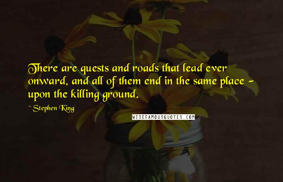 Stephen King Quotes: There are quests and roads that lead ever onward, and all of them end in the same place - upon the killing ground.