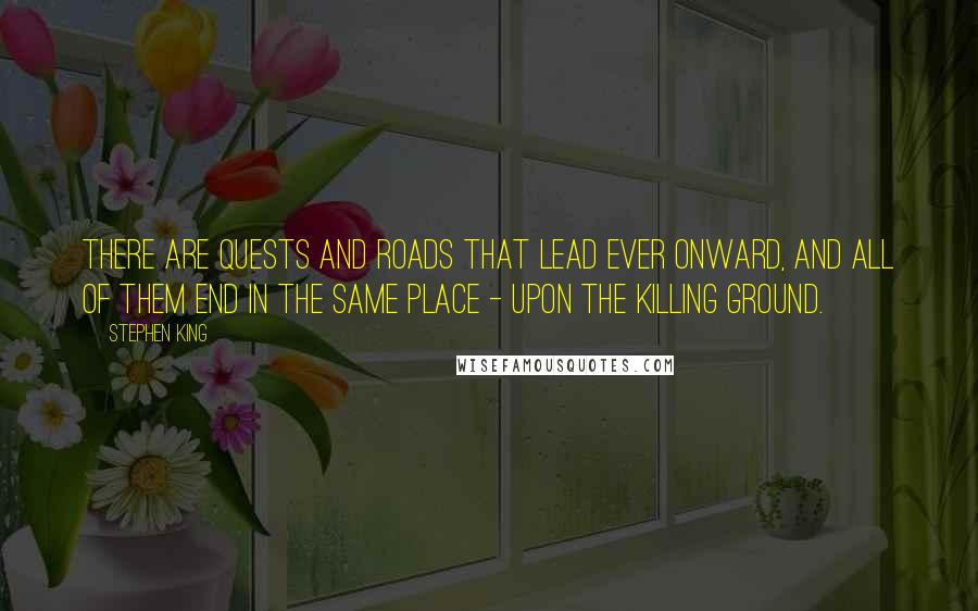 Stephen King Quotes: There are quests and roads that lead ever onward, and all of them end in the same place - upon the killing ground.