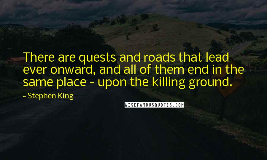 Stephen King Quotes: There are quests and roads that lead ever onward, and all of them end in the same place - upon the killing ground.