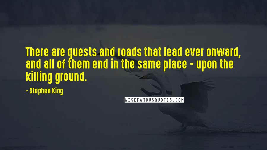 Stephen King Quotes: There are quests and roads that lead ever onward, and all of them end in the same place - upon the killing ground.