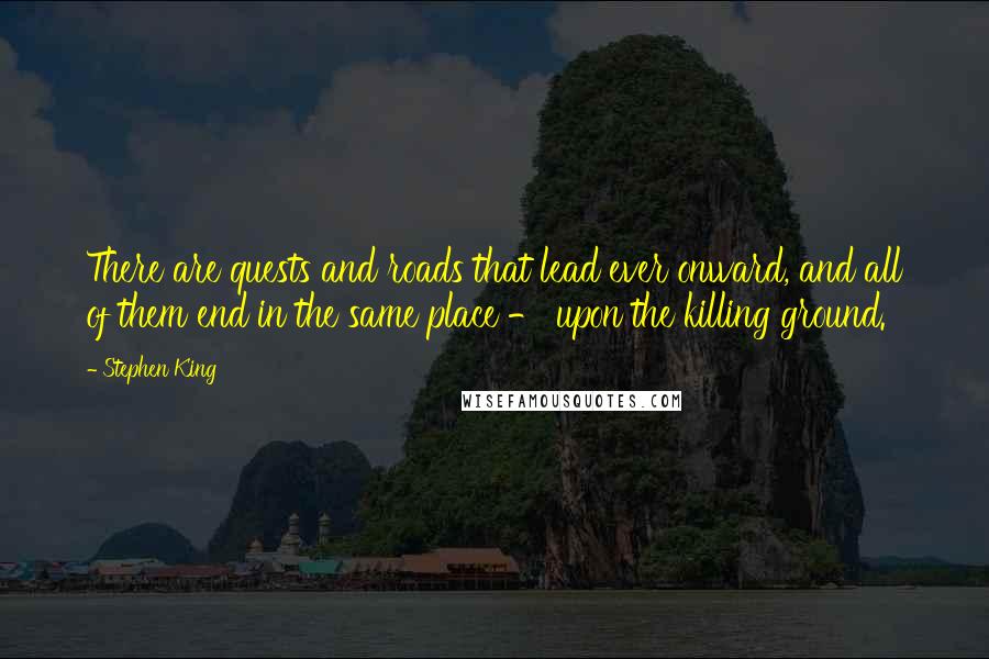 Stephen King Quotes: There are quests and roads that lead ever onward, and all of them end in the same place - upon the killing ground.