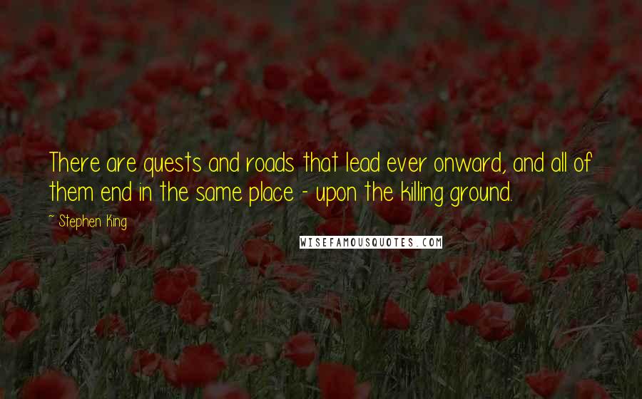 Stephen King Quotes: There are quests and roads that lead ever onward, and all of them end in the same place - upon the killing ground.