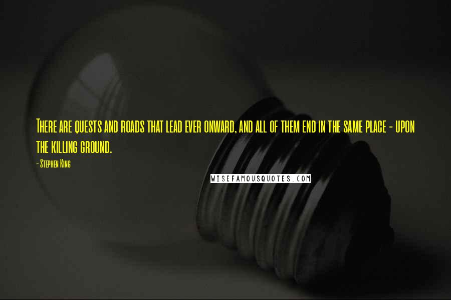 Stephen King Quotes: There are quests and roads that lead ever onward, and all of them end in the same place - upon the killing ground.