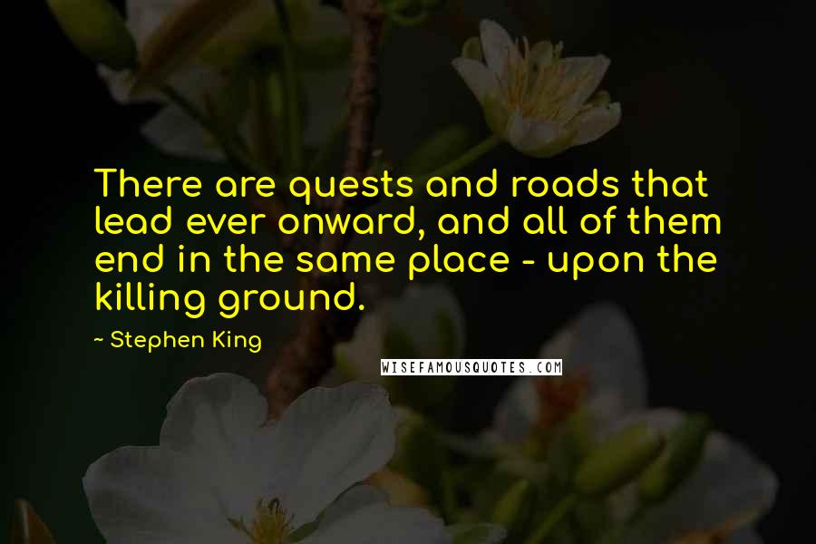 Stephen King Quotes: There are quests and roads that lead ever onward, and all of them end in the same place - upon the killing ground.