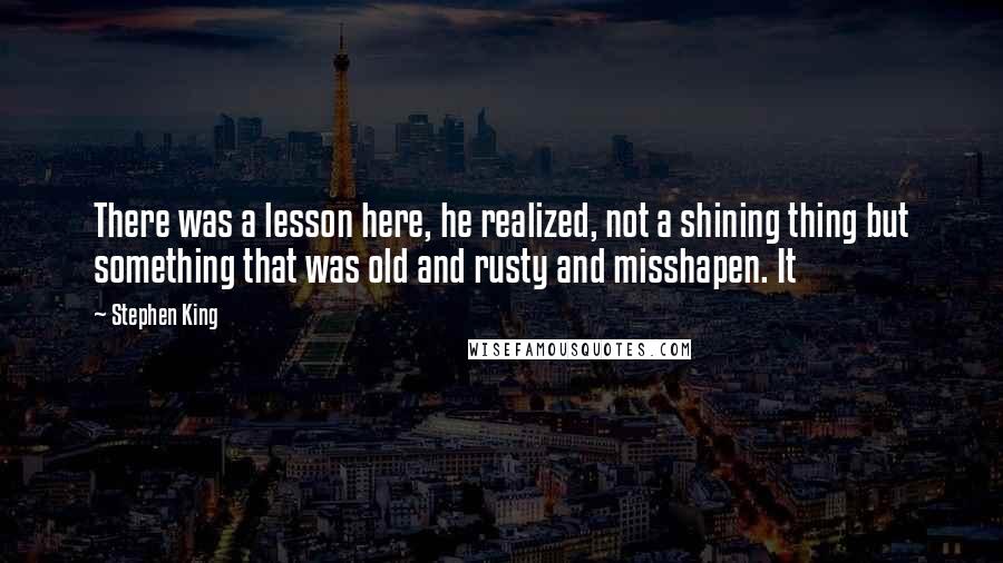 Stephen King Quotes: There was a lesson here, he realized, not a shining thing but something that was old and rusty and misshapen. It