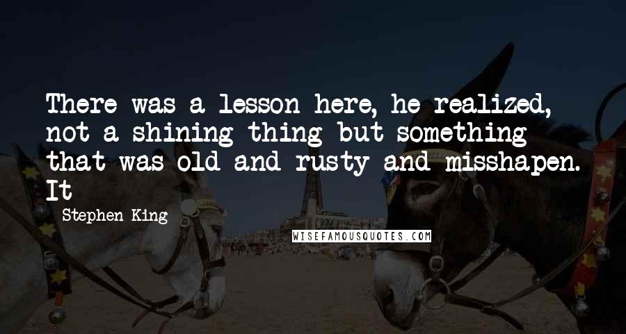 Stephen King Quotes: There was a lesson here, he realized, not a shining thing but something that was old and rusty and misshapen. It