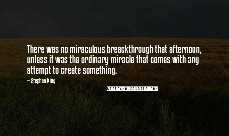 Stephen King Quotes: There was no miraculous breackthrough that afternoon, unless it was the ordinary miracle that comes with any attempt to create something.