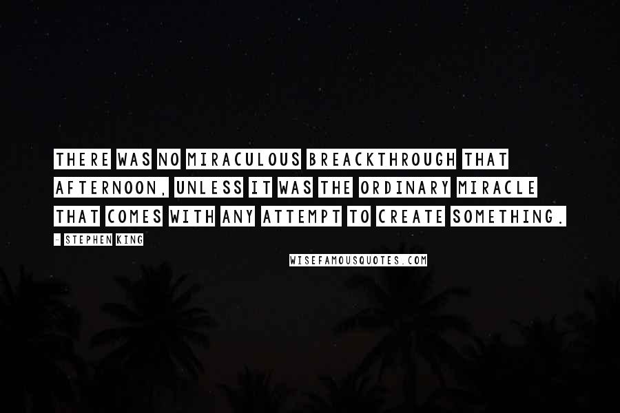 Stephen King Quotes: There was no miraculous breackthrough that afternoon, unless it was the ordinary miracle that comes with any attempt to create something.