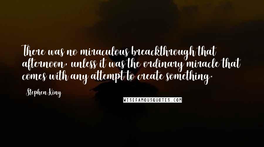 Stephen King Quotes: There was no miraculous breackthrough that afternoon, unless it was the ordinary miracle that comes with any attempt to create something.
