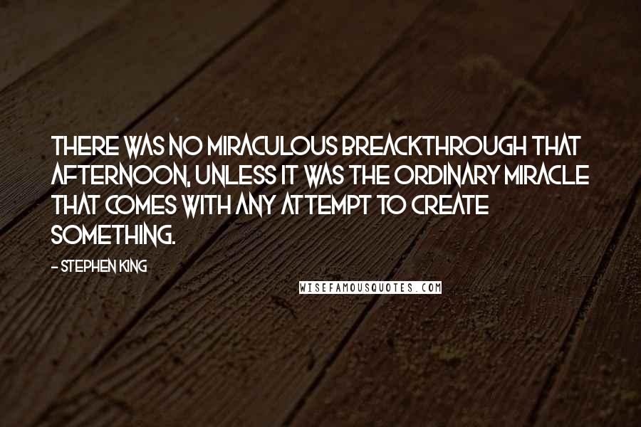 Stephen King Quotes: There was no miraculous breackthrough that afternoon, unless it was the ordinary miracle that comes with any attempt to create something.