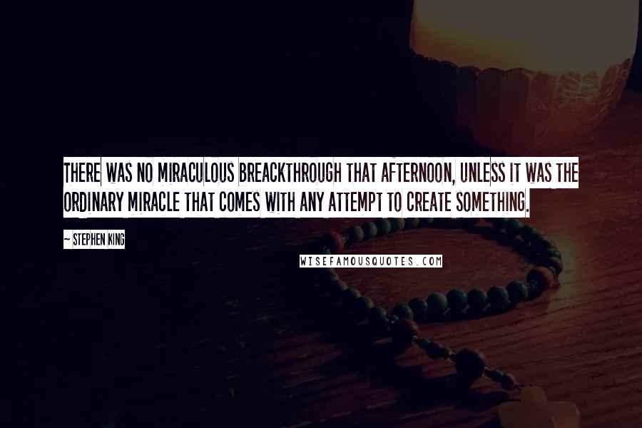 Stephen King Quotes: There was no miraculous breackthrough that afternoon, unless it was the ordinary miracle that comes with any attempt to create something.