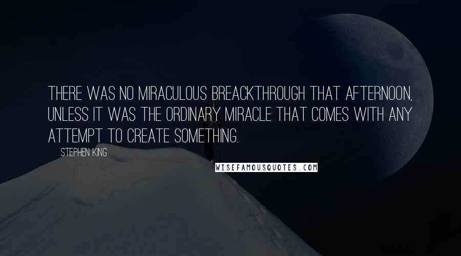 Stephen King Quotes: There was no miraculous breackthrough that afternoon, unless it was the ordinary miracle that comes with any attempt to create something.