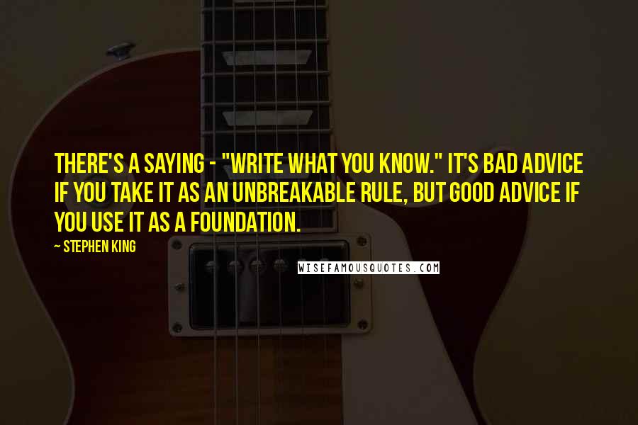 Stephen King Quotes: There's a saying - "Write what you know." It's bad advice if you take it as an unbreakable rule, but good advice if you use it as a foundation.