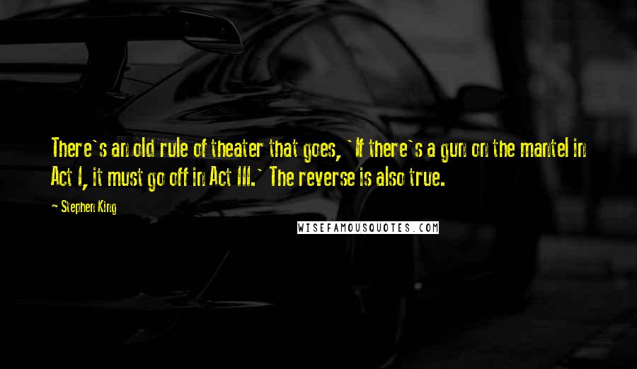 Stephen King Quotes: There's an old rule of theater that goes, 'If there's a gun on the mantel in Act I, it must go off in Act III.' The reverse is also true.