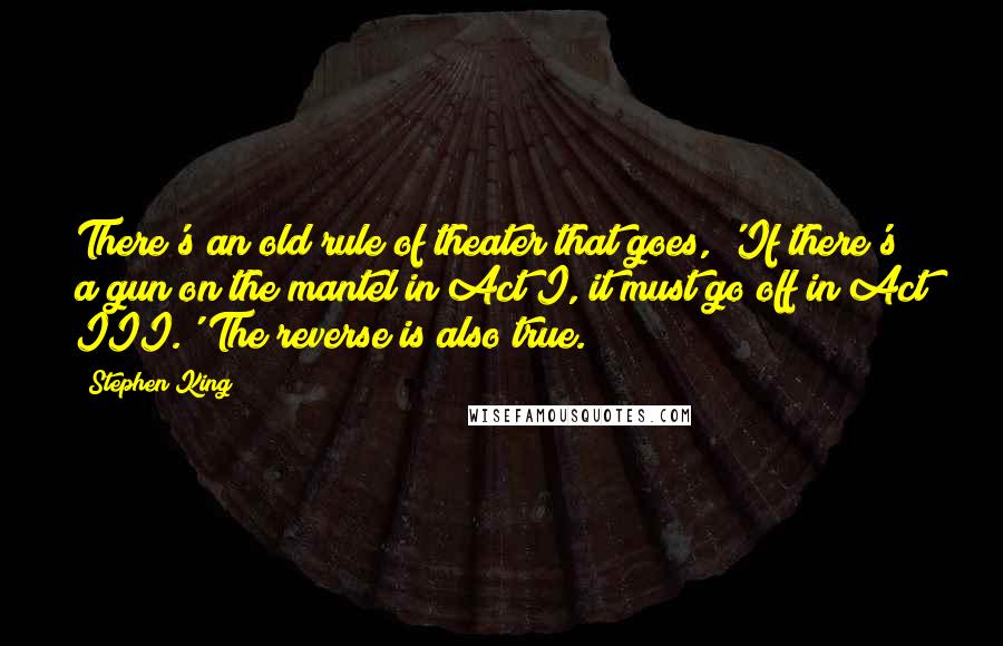 Stephen King Quotes: There's an old rule of theater that goes, 'If there's a gun on the mantel in Act I, it must go off in Act III.' The reverse is also true.