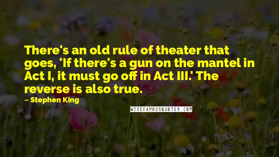Stephen King Quotes: There's an old rule of theater that goes, 'If there's a gun on the mantel in Act I, it must go off in Act III.' The reverse is also true.
