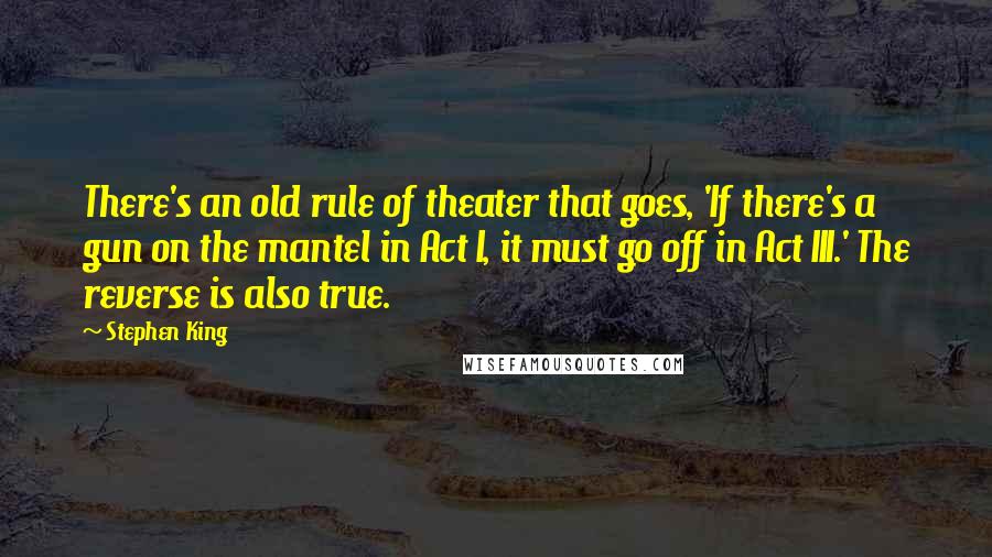 Stephen King Quotes: There's an old rule of theater that goes, 'If there's a gun on the mantel in Act I, it must go off in Act III.' The reverse is also true.