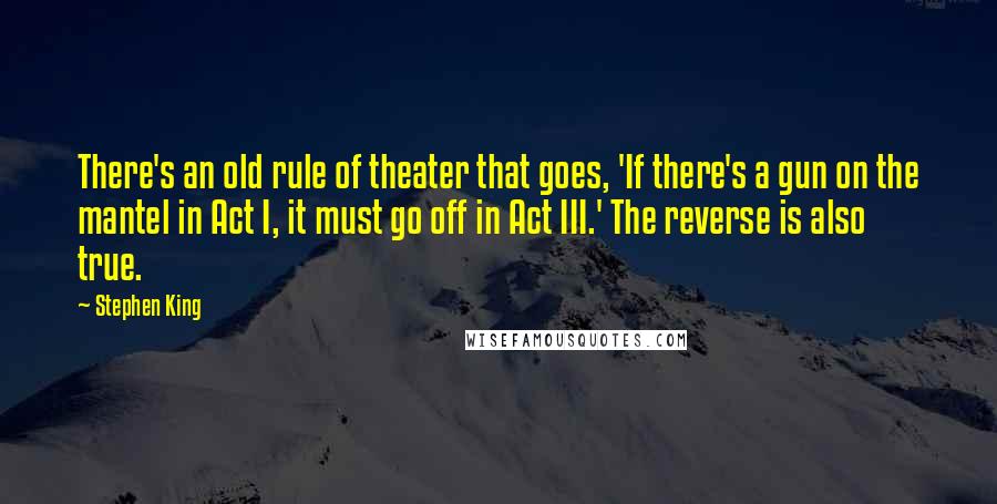 Stephen King Quotes: There's an old rule of theater that goes, 'If there's a gun on the mantel in Act I, it must go off in Act III.' The reverse is also true.