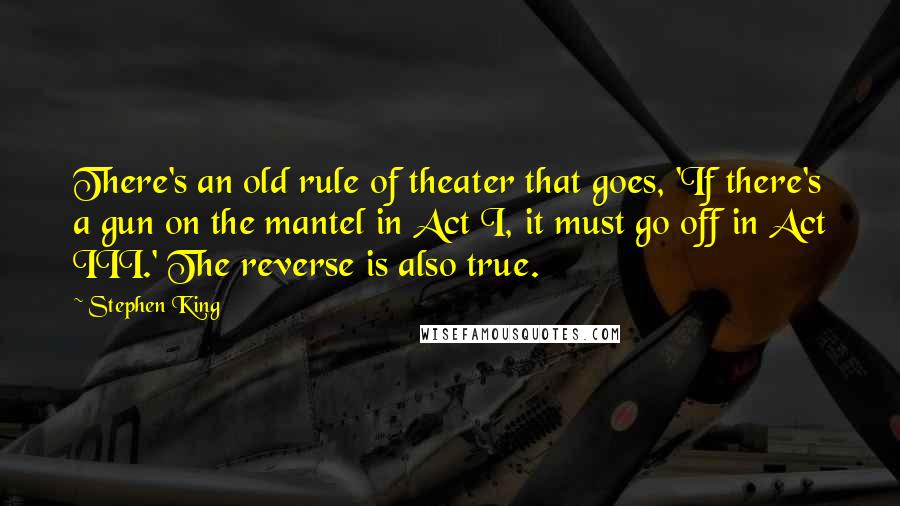 Stephen King Quotes: There's an old rule of theater that goes, 'If there's a gun on the mantel in Act I, it must go off in Act III.' The reverse is also true.