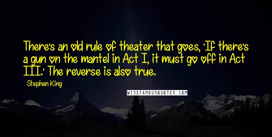 Stephen King Quotes: There's an old rule of theater that goes, 'If there's a gun on the mantel in Act I, it must go off in Act III.' The reverse is also true.