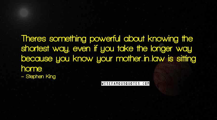 Stephen King Quotes: There's something powerful about knowing the shortest way, even if you take the longer way because you know your mother-in-law is sitting home.