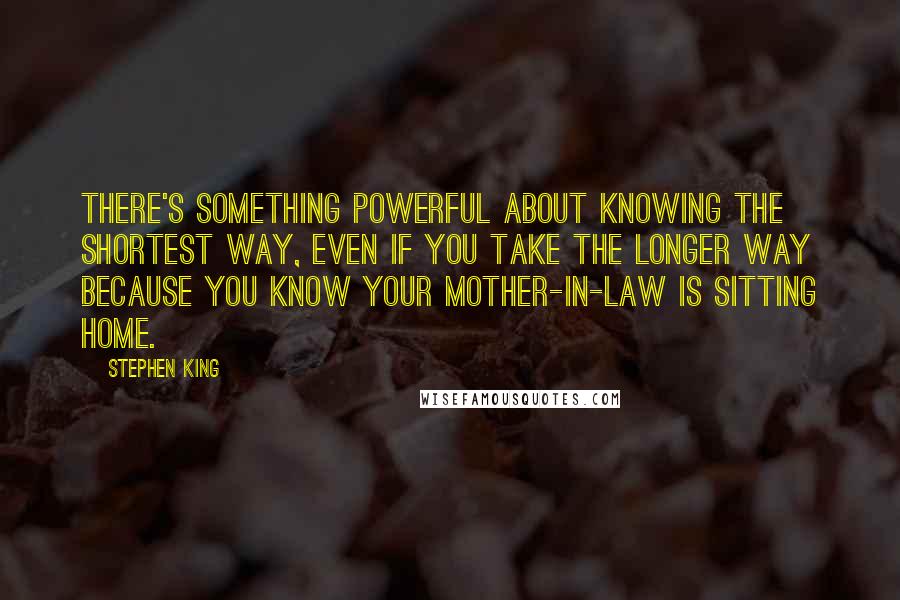 Stephen King Quotes: There's something powerful about knowing the shortest way, even if you take the longer way because you know your mother-in-law is sitting home.