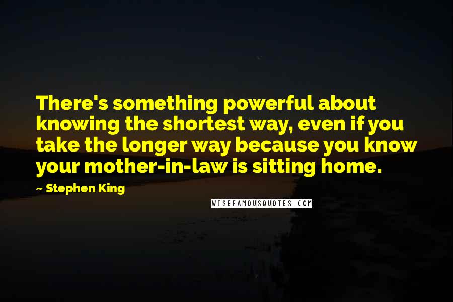 Stephen King Quotes: There's something powerful about knowing the shortest way, even if you take the longer way because you know your mother-in-law is sitting home.