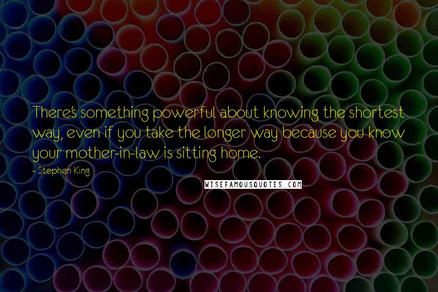 Stephen King Quotes: There's something powerful about knowing the shortest way, even if you take the longer way because you know your mother-in-law is sitting home.