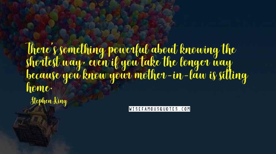 Stephen King Quotes: There's something powerful about knowing the shortest way, even if you take the longer way because you know your mother-in-law is sitting home.