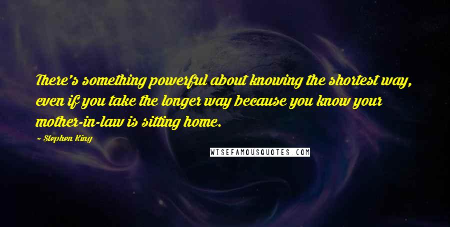 Stephen King Quotes: There's something powerful about knowing the shortest way, even if you take the longer way because you know your mother-in-law is sitting home.