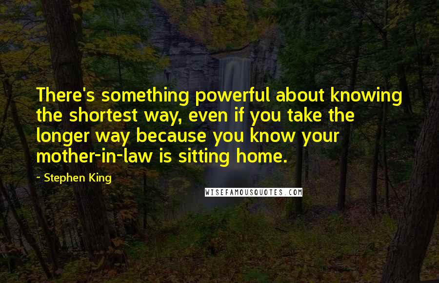 Stephen King Quotes: There's something powerful about knowing the shortest way, even if you take the longer way because you know your mother-in-law is sitting home.