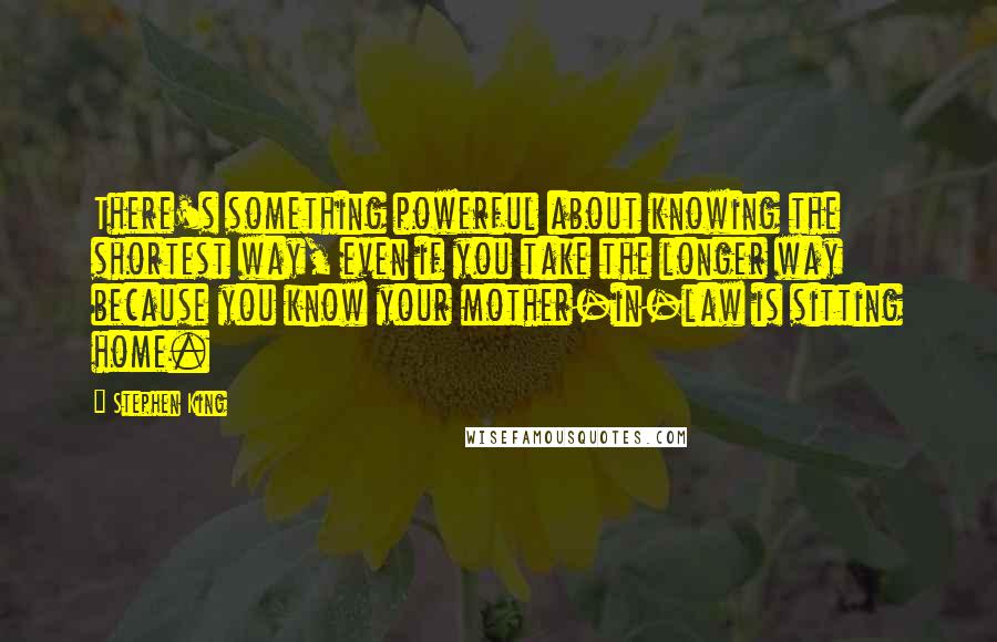 Stephen King Quotes: There's something powerful about knowing the shortest way, even if you take the longer way because you know your mother-in-law is sitting home.