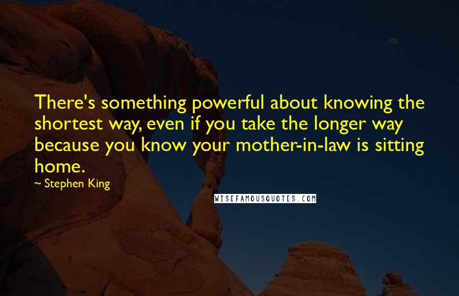 Stephen King Quotes: There's something powerful about knowing the shortest way, even if you take the longer way because you know your mother-in-law is sitting home.