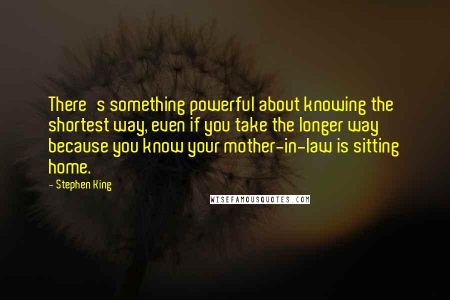 Stephen King Quotes: There's something powerful about knowing the shortest way, even if you take the longer way because you know your mother-in-law is sitting home.