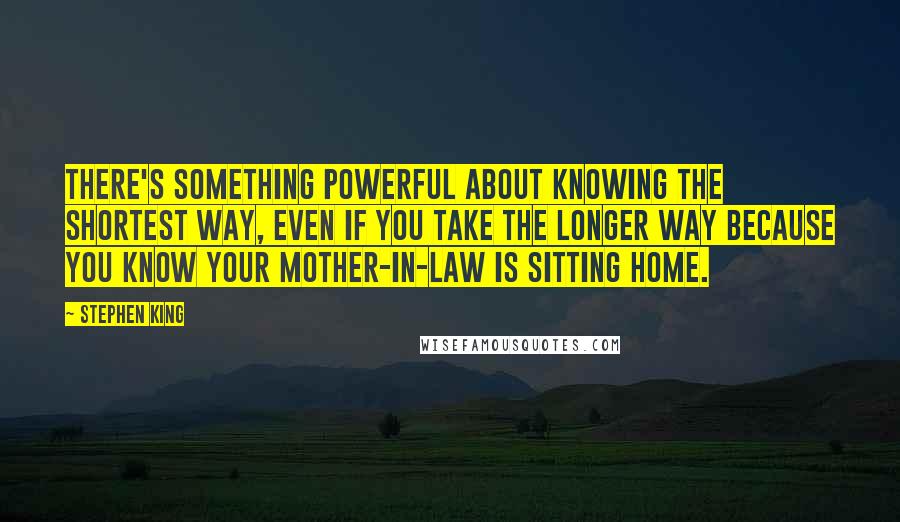 Stephen King Quotes: There's something powerful about knowing the shortest way, even if you take the longer way because you know your mother-in-law is sitting home.