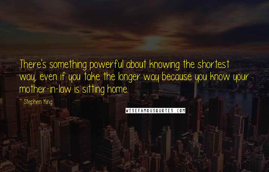 Stephen King Quotes: There's something powerful about knowing the shortest way, even if you take the longer way because you know your mother-in-law is sitting home.