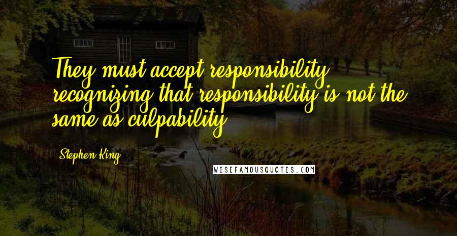 Stephen King Quotes: They must accept responsibility, recognizing that responsibility is not the same as culpability.