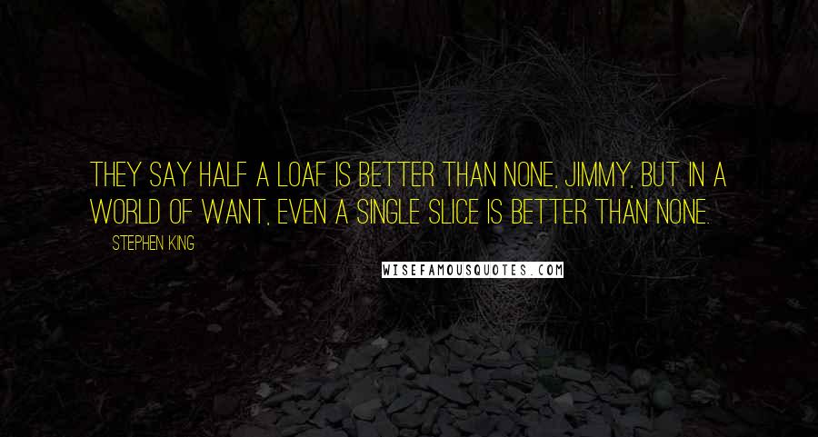 Stephen King Quotes: They say half a loaf is better than none, Jimmy, but in a world of want, even a single slice is better than none.