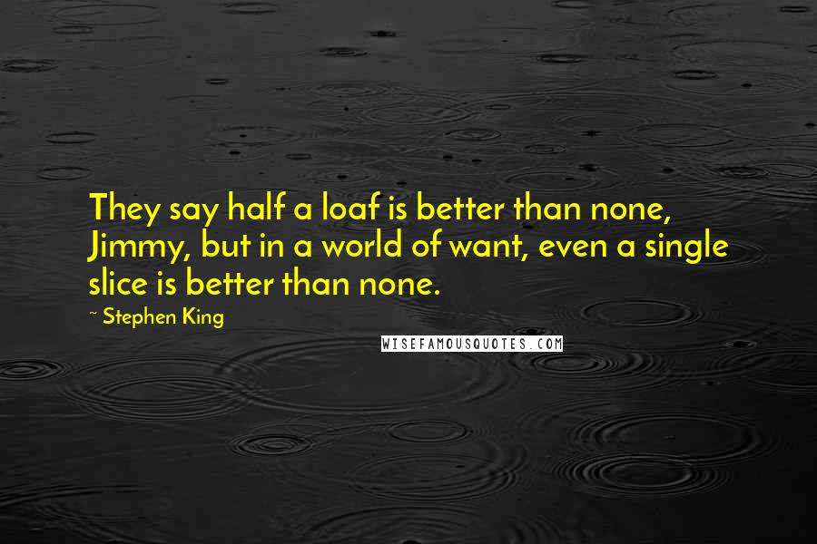 Stephen King Quotes: They say half a loaf is better than none, Jimmy, but in a world of want, even a single slice is better than none.