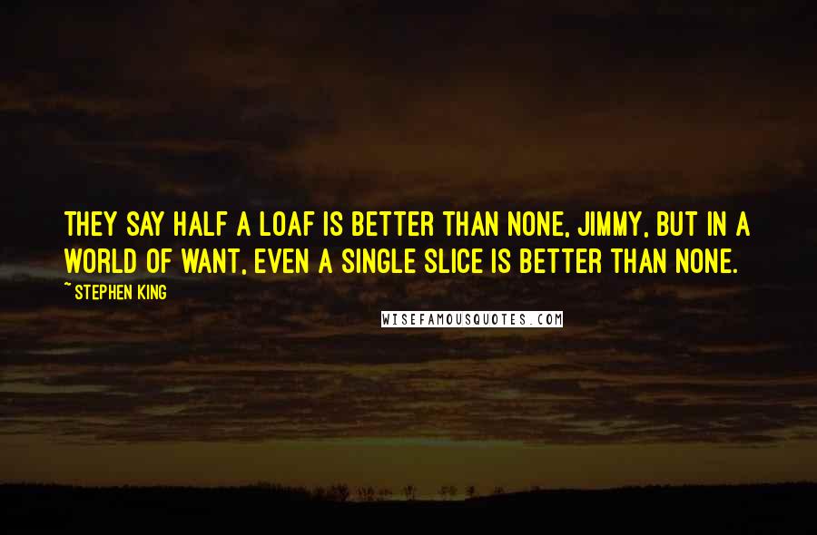 Stephen King Quotes: They say half a loaf is better than none, Jimmy, but in a world of want, even a single slice is better than none.