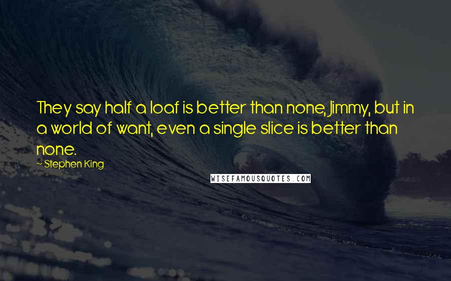 Stephen King Quotes: They say half a loaf is better than none, Jimmy, but in a world of want, even a single slice is better than none.